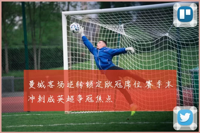 曼城客场逆转锁定欧冠席位 赛季末冲刺成英超争冠焦点