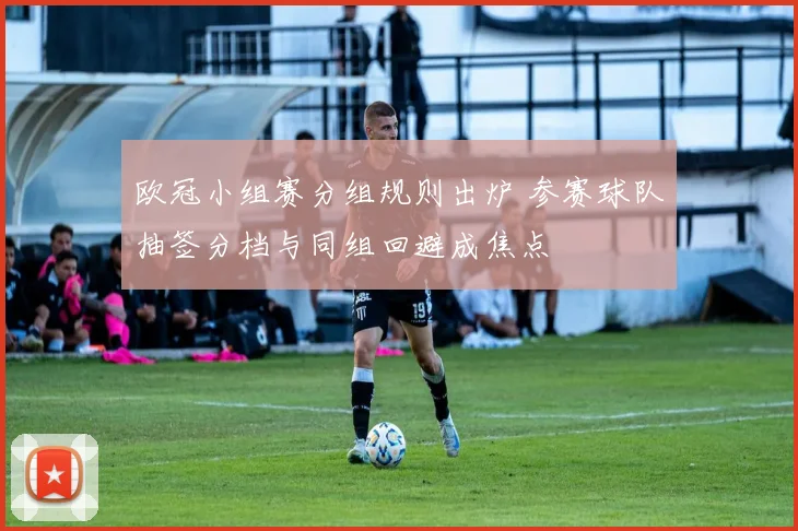 欧冠小组赛分组规则出炉 参赛球队抽签分档与同组回避成焦点