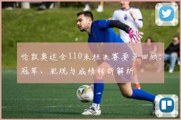 伦敦奥运会110米栏决赛要点回顾：冠军、犯规与成绩转折解析