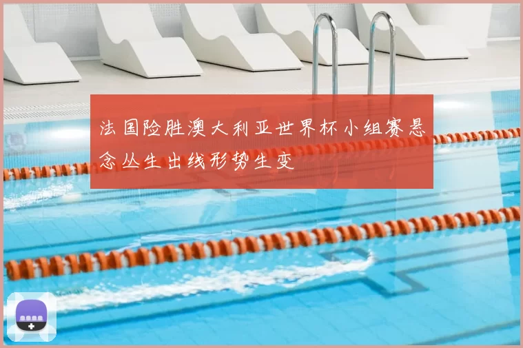 法国险胜澳大利亚世界杯小组赛悬念丛生出线形势生变
