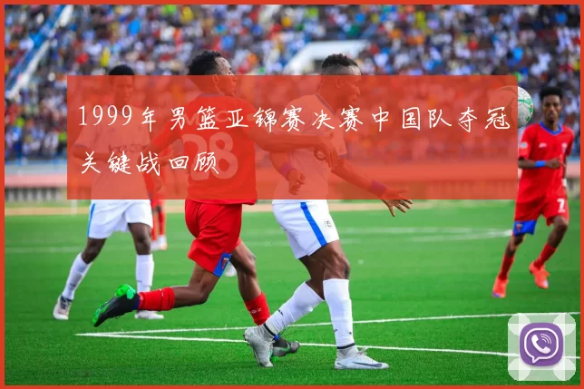 1999年男篮亚锦赛决赛中国队夺冠关键战回顾