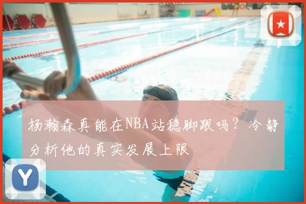 杨瀚森真能在NBA站稳脚跟吗？冷静分析他的真实发展上限