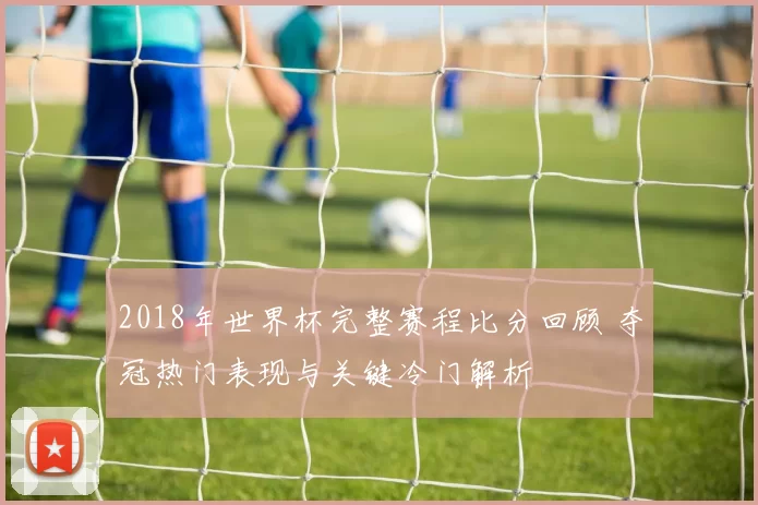 2018年世界杯完整赛程比分回顾 夺冠热门表现与关键冷门解析