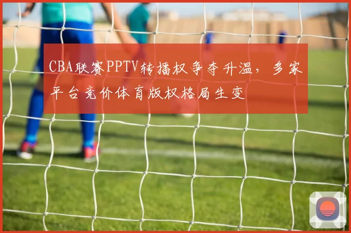 CBA联赛PPTV转播权争夺升温，多家平台竞价体育版权格局生变