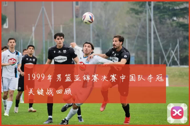 1999年男篮亚锦赛决赛中国队夺冠关键战回顾