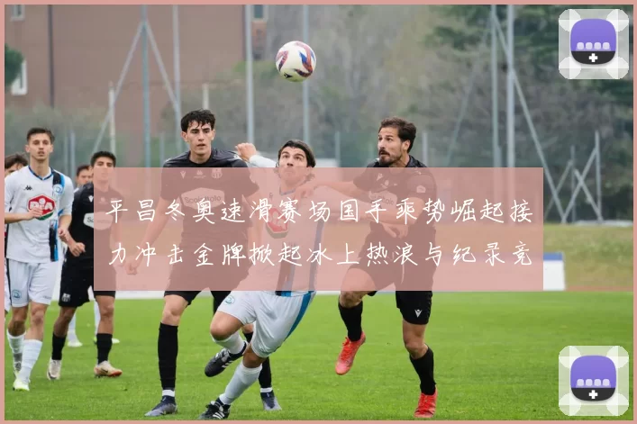 平昌冬奥速滑赛场国手乘势崛起接力冲击金牌掀起冰上热浪与纪录竞速