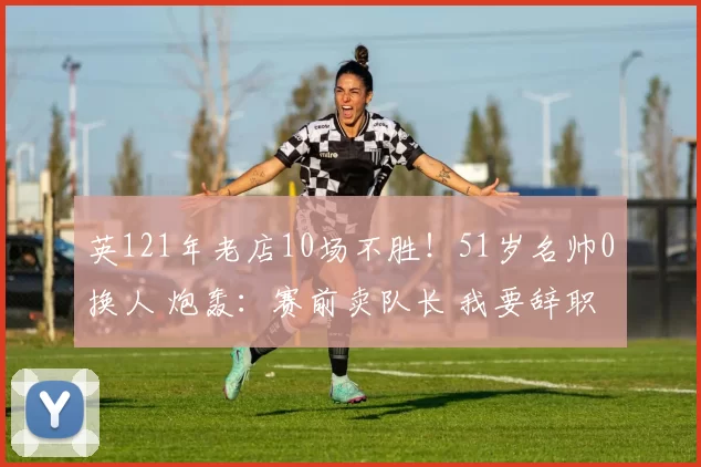 英121年老店10场不胜！51岁名帅0换人 炮轰：赛前卖队长 我要辞职