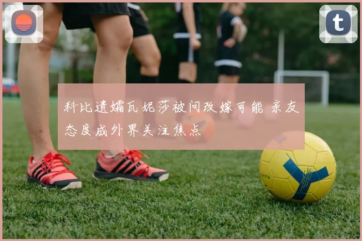 科比遗孀瓦妮莎被问改嫁可能 亲友态度成外界关注焦点