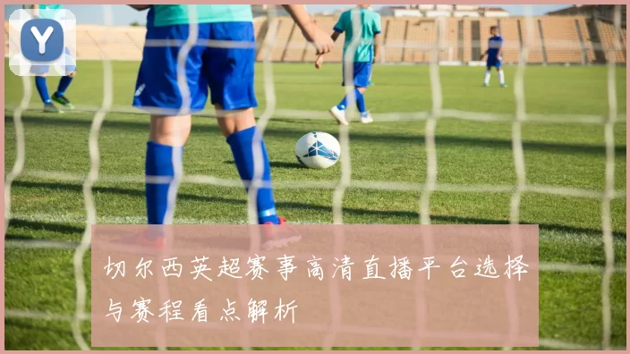 切尔西英超赛事高清直播平台选择与赛程看点解析