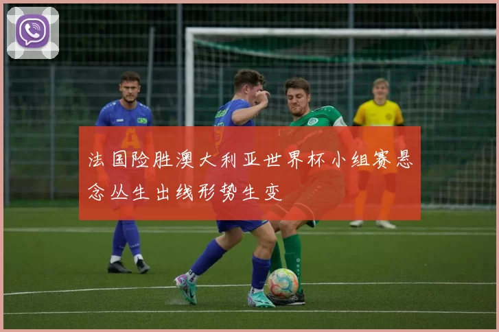 法国险胜澳大利亚世界杯小组赛悬念丛生出线形势生变