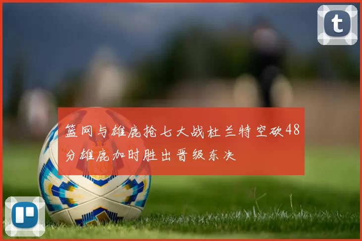 篮网与雄鹿抢七大战杜兰特空砍48分雄鹿加时胜出晋级东决