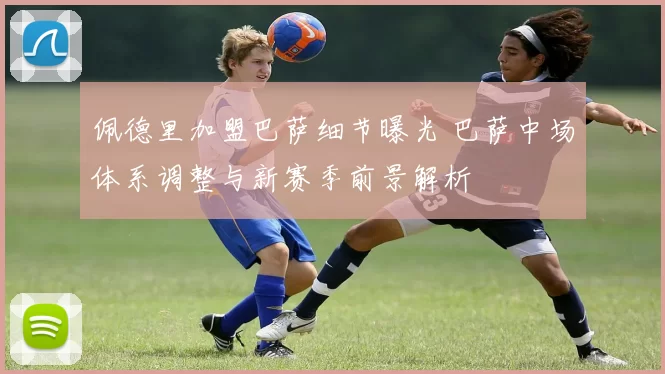 佩德里加盟巴萨细节曝光 巴萨中场体系调整与新赛季前景解析