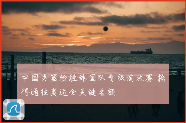 中国男篮险胜韩国队晋级淘汰赛 抢得通往奥运会关键名额