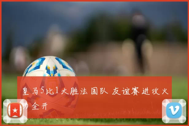 皇马5比1大胜法国队 友谊赛进攻火力全开