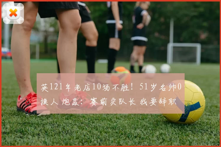 英121年老店10场不胜！51岁名帅0换人 炮轰：赛前卖队长 我要辞职