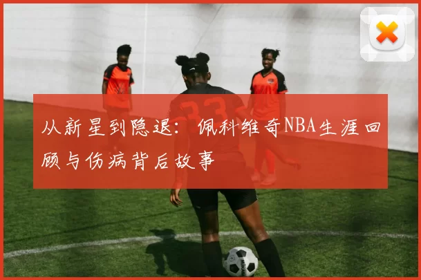 从新星到隐退：佩科维奇NBA生涯回顾与伤病背后故事