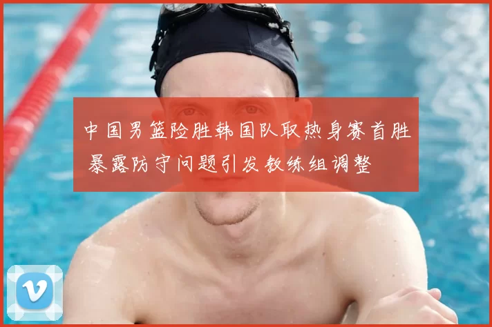 中国男篮险胜韩国队取热身赛首胜 暴露防守问题引发教练组调整