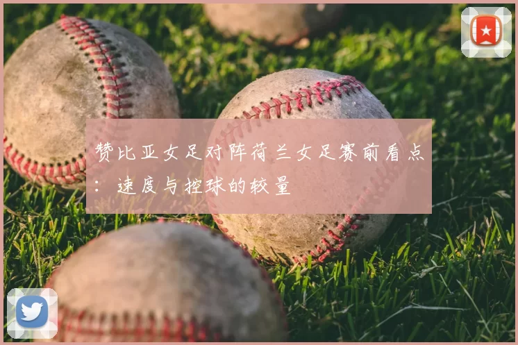 赞比亚女足对阵荷兰女足赛前看点：速度与控球的较量