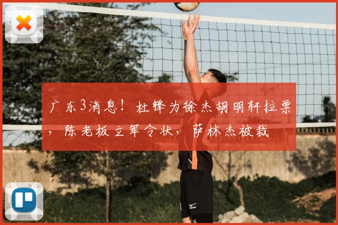 广东3消息！杜锋为徐杰胡明轩拉票，陈老板立军令状，萨林杰被裁