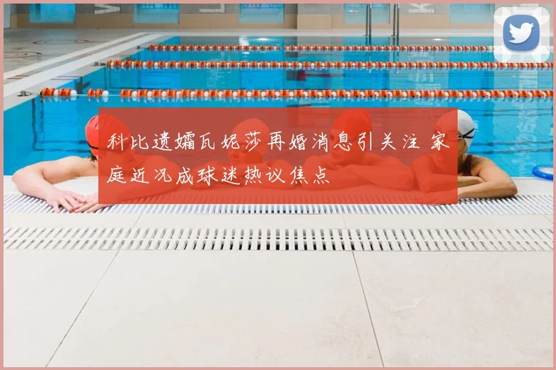 科比遗孀瓦妮莎再婚消息引关注 家庭近况成球迷热议焦点