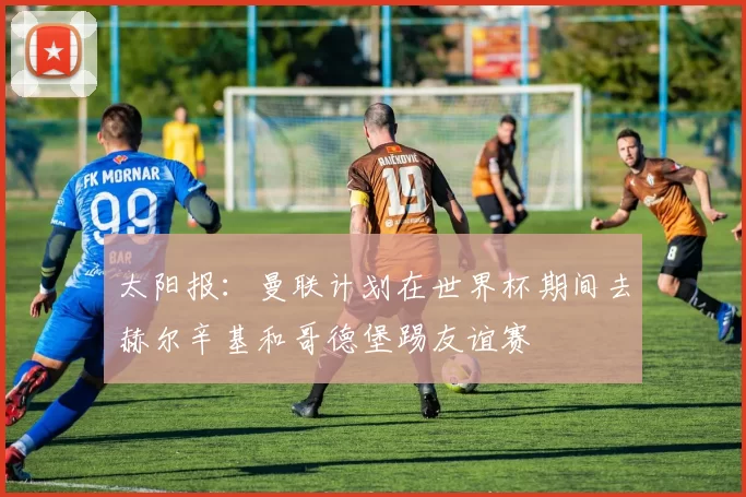 太阳报：曼联计划在世界杯期间去赫尔辛基和哥德堡踢友谊赛