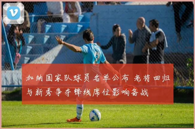 加纳国家队球员名单公布 老将回归与新秀争夺锋线席位影响备战