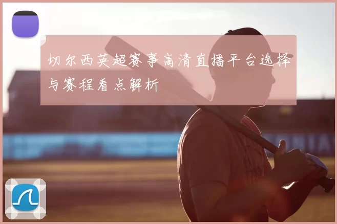 切尔西英超赛事高清直播平台选择与赛程看点解析