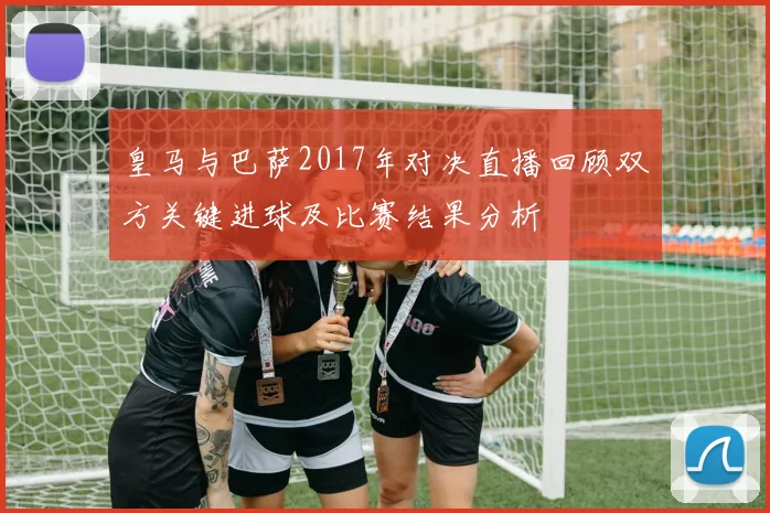 皇马与巴萨2017年对决直播回顾双方关键进球及比赛结果分析