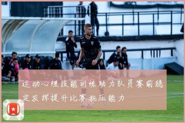 运动心理技能训练助力队员赛前稳定发挥提升比赛抗压能力