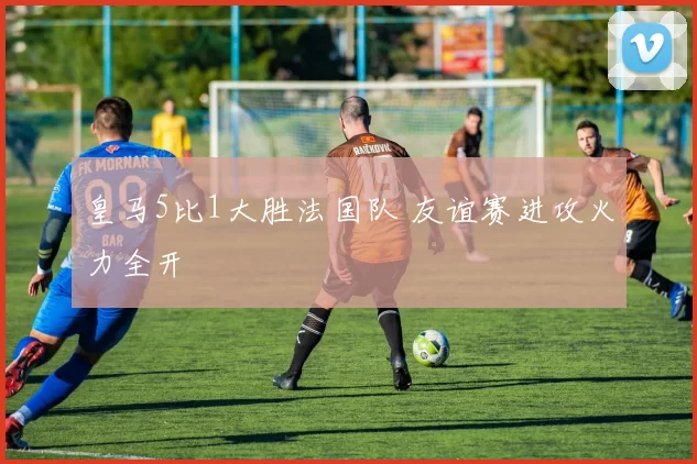 皇马5比1大胜法国队 友谊赛进攻火力全开