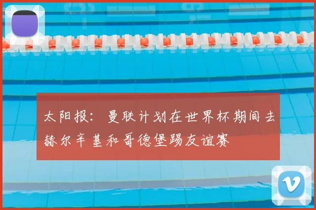 太阳报：曼联计划在世界杯期间去赫尔辛基和哥德堡踢友谊赛