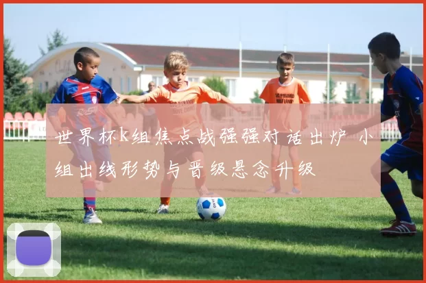 世界杯k组焦点战强强对话出炉 小组出线形势与晋级悬念升级