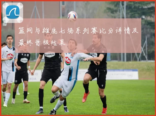 篮网与雄鹿七场系列赛比分详情及最终晋级结果