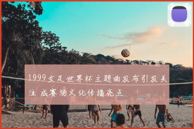 1999女足世界杯主题曲发布引发关注 成赛场文化传播亮点