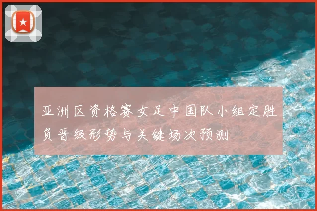 亚洲区资格赛女足中国队小组定胜负晋级形势与关键场次预测
