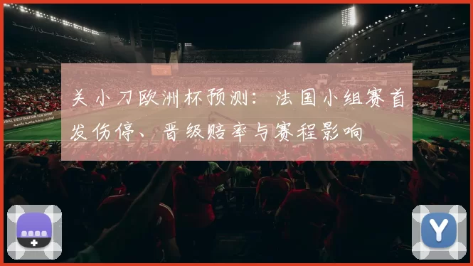 关小刀欧洲杯预测：法国小组赛首发伤停、晋级赔率与赛程影响