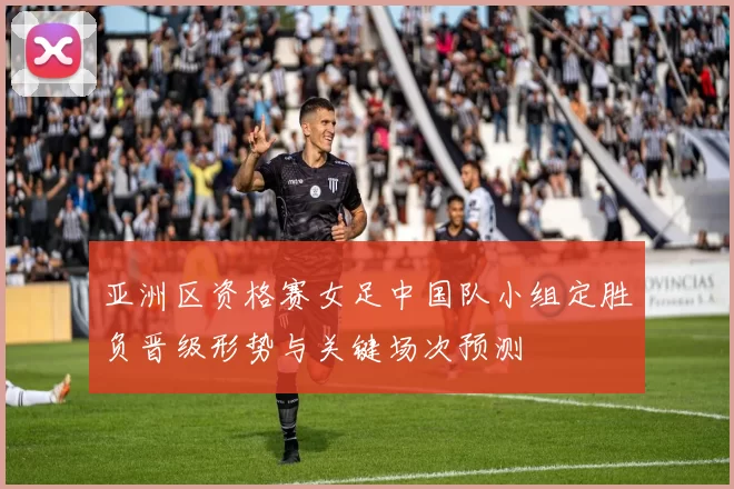 亚洲区资格赛女足中国队小组定胜负晋级形势与关键场次预测