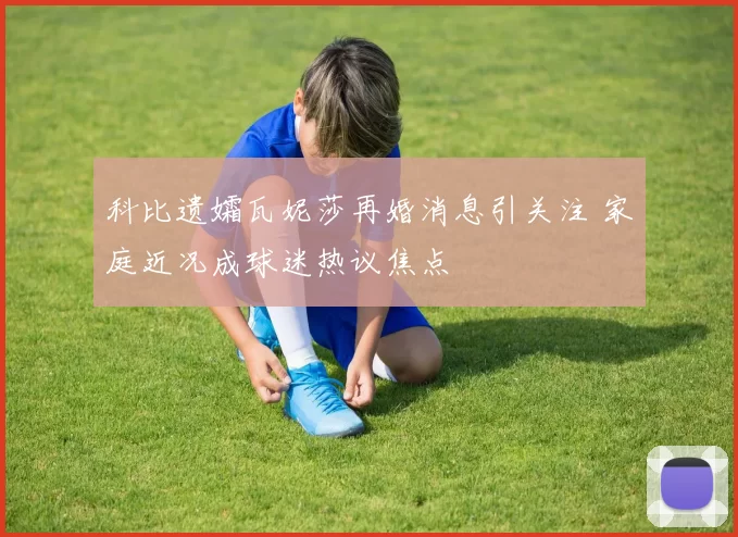 科比遗孀瓦妮莎再婚消息引关注 家庭近况成球迷热议焦点