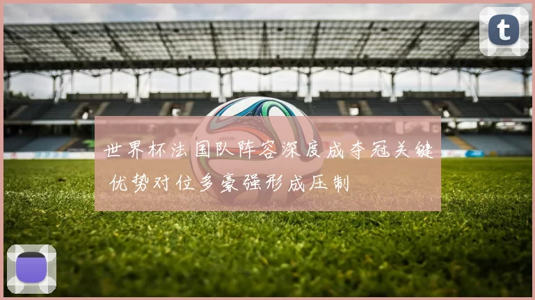 世界杯法国队阵容深度成夺冠关键 优势对位多豪强形成压制