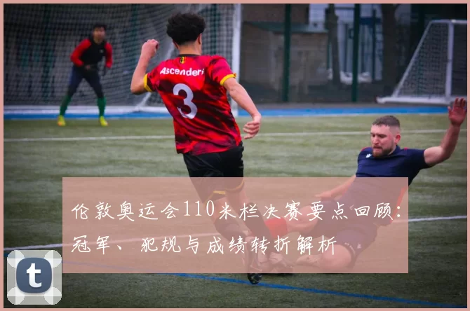 伦敦奥运会110米栏决赛要点回顾：冠军、犯规与成绩转折解析