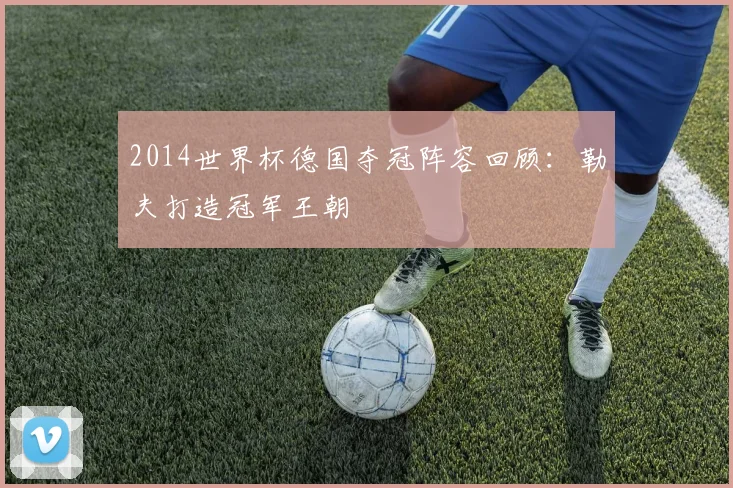 2014世界杯德国夺冠阵容回顾：勒夫打造冠军王朝
