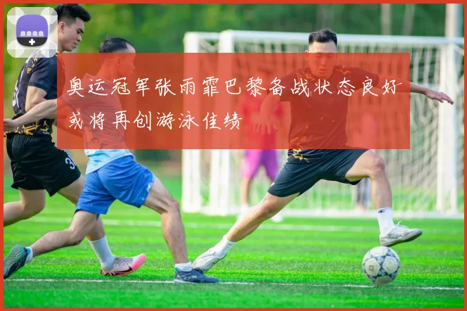 奥运冠军张雨霏巴黎备战状态良好或将再创游泳佳绩