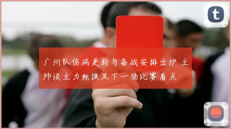 广州队伤病更新与备战安排出炉 主帅谈主力轮换及下一场比赛看点