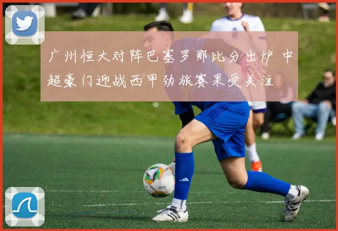广州恒大对阵巴塞罗那比分出炉 中超豪门迎战西甲劲旅赛果受关注