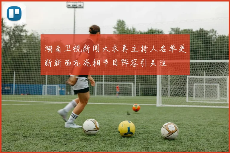 湖南卫视新闻大求真主持人名单更新新面孔亮相节目阵容引关注