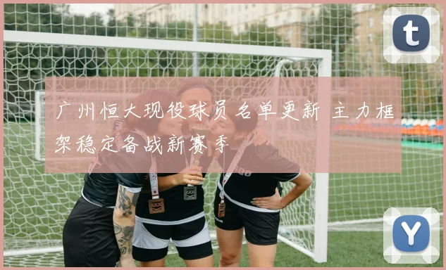 广州恒大现役球员名单更新 主力框架稳定备战新赛季