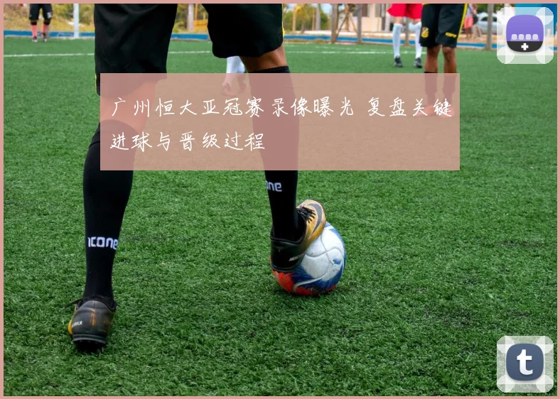广州恒大亚冠赛录像曝光 复盘关键进球与晋级过程