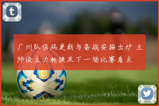广州队伤病更新与备战安排出炉 主帅谈主力轮换及下一场比赛看点