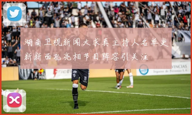 湖南卫视新闻大求真主持人名单更新新面孔亮相节目阵容引关注