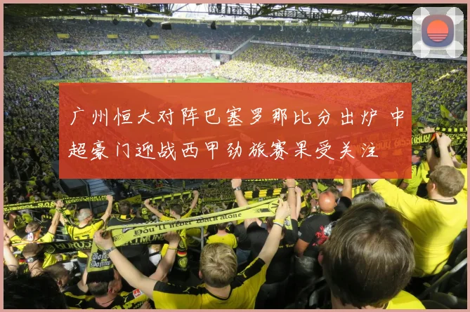 广州恒大对阵巴塞罗那比分出炉 中超豪门迎战西甲劲旅赛果受关注